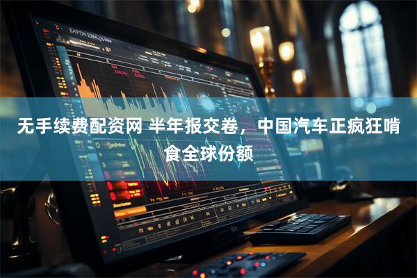 无手续费配资网 半年报交卷，中国汽车正疯狂啃食全球份额