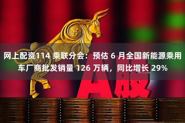网上配资114 乘联分会：预估 6 月全国新能源乘用车厂商批发销量 126 万辆，同比增长 29%
