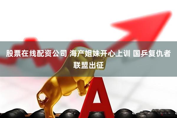 股票在线配资公司 海产姐妹开心上训 国乒复仇者联盟出征