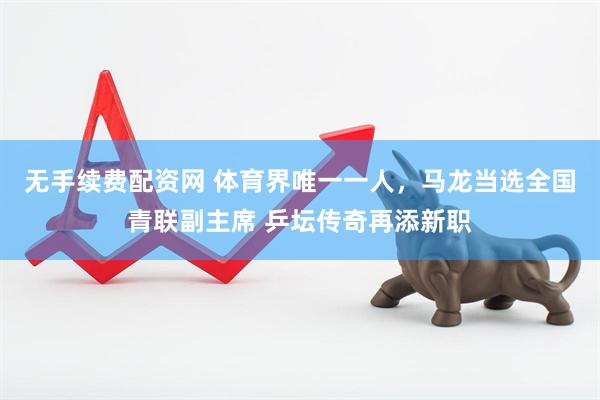 无手续费配资网 体育界唯一一人，马龙当选全国青联副主席 乒坛传奇再添新职