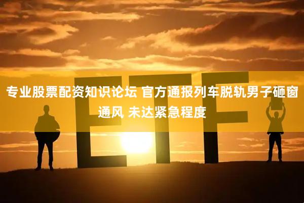 专业股票配资知识论坛 官方通报列车脱轨男子砸窗通风 未达紧急程度