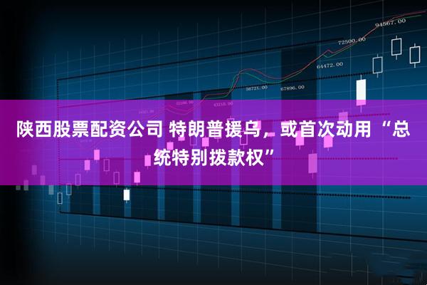 陕西股票配资公司 特朗普援乌，或首次动用 “总统特别拨款权”