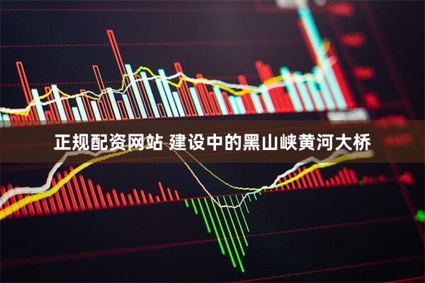 正规配资网站 建设中的黑山峡黄河大桥