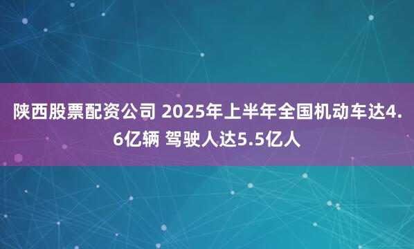 陕西股票配资公司 2025年上半年全国机动车达4.6亿辆 驾驶人达5.5亿人