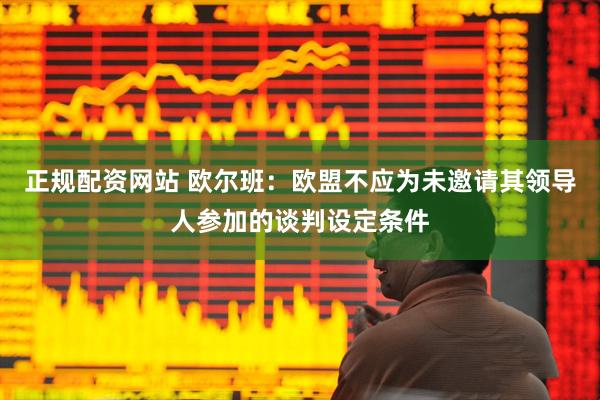 正规配资网站 欧尔班：欧盟不应为未邀请其领导人参加的谈判设定条件
