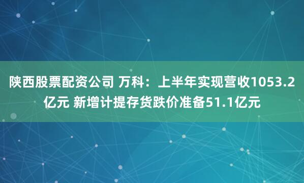 陕西股票配资公司 万科：上半年实现营收1053.2亿元 新增计提存货跌价准备51.1亿元