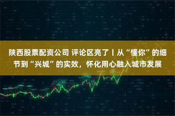 陕西股票配资公司 评论区亮了丨从“懂你”的细节到“兴城”的实效，怀化用心融入城市发展