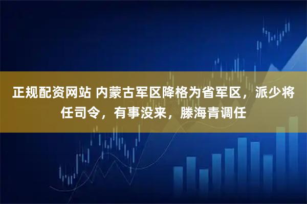 正规配资网站 内蒙古军区降格为省军区，派少将任司令，有事没来，滕海青调任