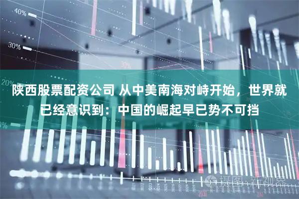 陕西股票配资公司 从中美南海对峙开始，世界就已经意识到：中国的崛起早已势不可挡