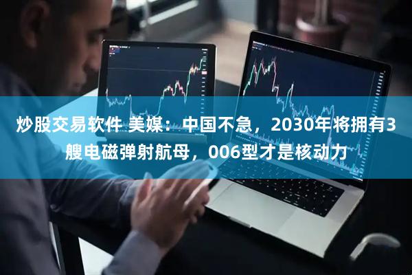 炒股交易软件 美媒：中国不急，2030年将拥有3艘电磁弹射航母，006型才是核动力