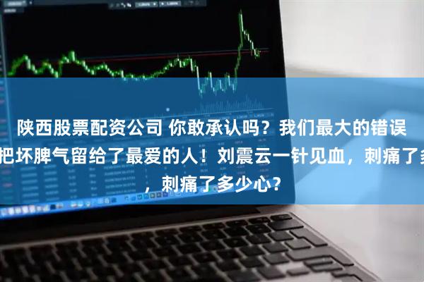 陕西股票配资公司 你敢承认吗？我们最大的错误，就是把坏脾气留给了最爱的人！刘震云一针见血，刺痛了多少心？