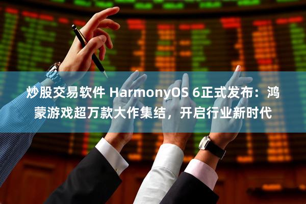 炒股交易软件 HarmonyOS 6正式发布:鸿蒙游戏超万款大作集结,开启行业新时代