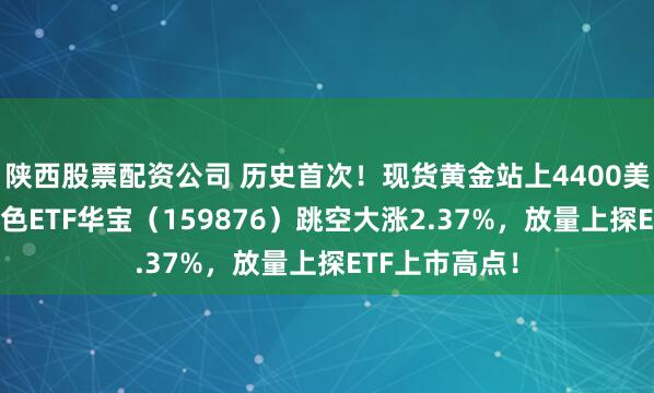 陕西股票配资公司 历史首次！现货黄金站上4400美元/盎司！有色ETF华宝（159876）跳空大涨2.37%，放量上探ETF上市高点！