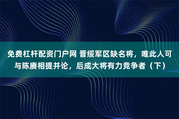 免费杠杆配资门户网 晋绥军区缺名将,唯此人可与陈赓相提并论,后成大将有力竞争者(下)