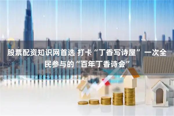 股票配资知识网首选 打卡“丁香写诗屋” 一次全民参与的“百年丁香诗会”