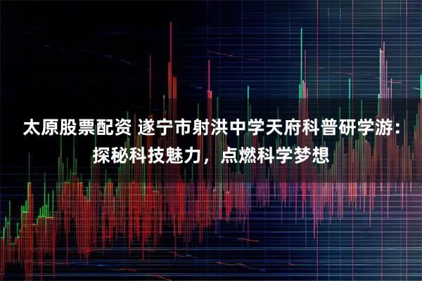 太原股票配资 遂宁市射洪中学天府科普研学游：探秘科技魅力，点燃科学梦想