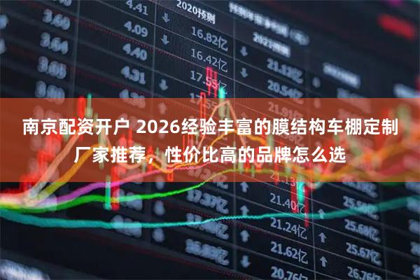 南京配资开户 2026经验丰富的膜结构车棚定制厂家推荐，性价比高的品牌怎么选