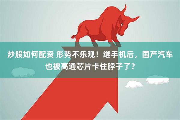 炒股如何配资 形势不乐观！继手机后，国产汽车也被高通芯片卡住脖子了？
