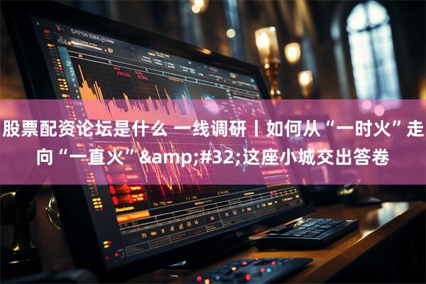 股票配资论坛是什么 一线调研丨如何从“一时火”走向“一直火” 这座小城交出答卷