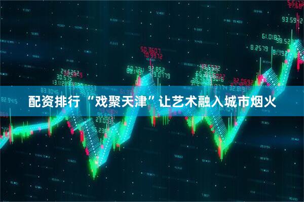 配资排行 “戏聚天津”让艺术融入城市烟火