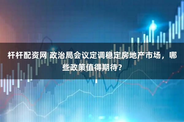 杆杆配资网 政治局会议定调稳定房地产市场，哪些政策值得期待？