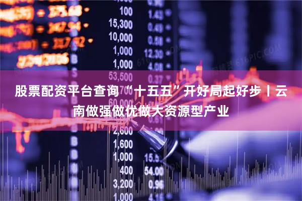 股票配资平台查询 “十五五”开好局起好步丨云南做强做优做大资源型产业