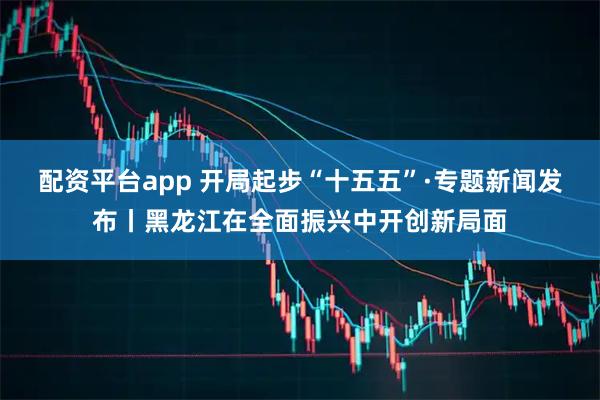 配资平台app 开局起步“十五五”·专题新闻发布丨黑龙江在全面振兴中开创新局面