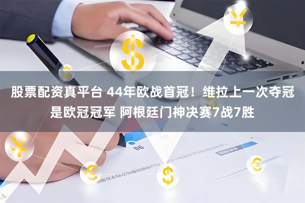 股票配资真平台 44年欧战首冠！维拉上一次夺冠是欧冠冠军 阿根廷门神决赛7战7胜