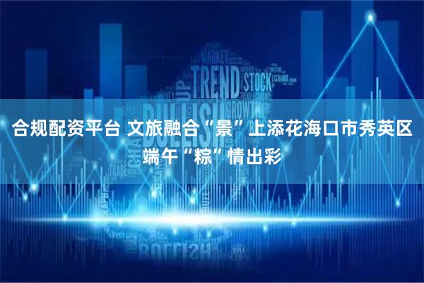 合规配资平台 文旅融合“景”上添花海口市秀英区端午“粽”情出彩
