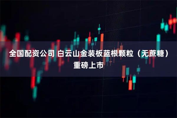 全国配资公司 白云山金装板蓝根颗粒（无蔗糖）重磅上市