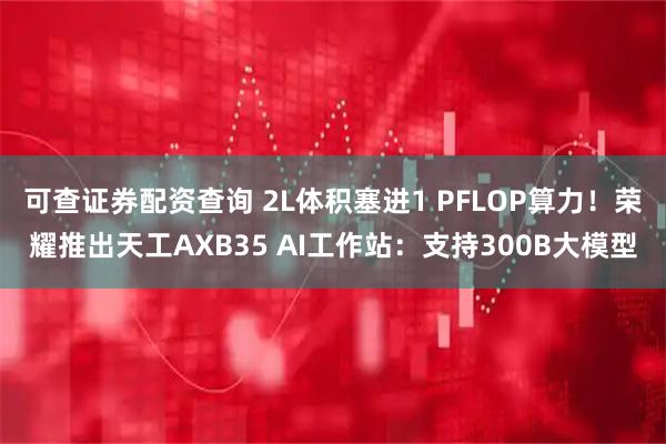 可查证券配资查询 2L体积塞进1 PFLOP算力！荣耀推出天工AXB35 AI工作站：支持300B大模型