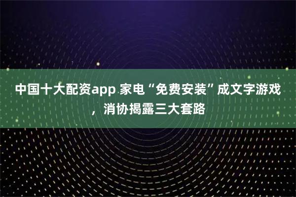 中国十大配资app 家电“免费安装”成文字游戏，消协揭露三大套路