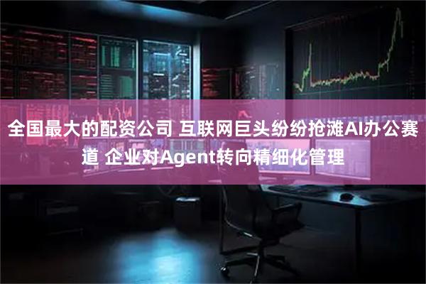 全国最大的配资公司 互联网巨头纷纷抢滩AI办公赛道 企业对Agent转向精细化管理